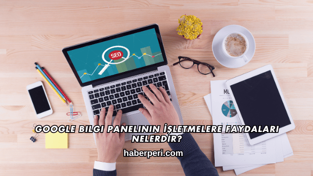 Google Bilgi Panelinin İşletmelere Faydaları Nelerdir