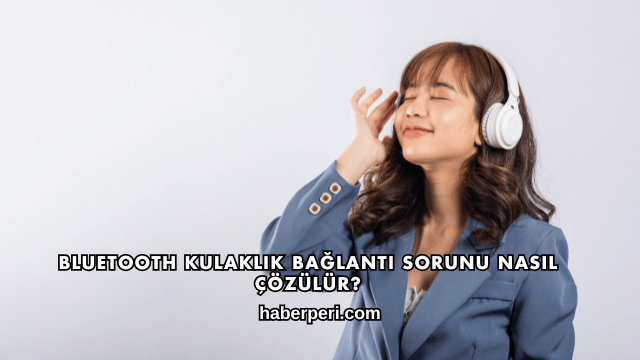 Bluetooth Kulaklık Bağlantı Sorunu Nasıl Çözülür?